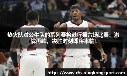 热火队对公牛队的系列赛将进行第六场比赛：激战再续，决胜时刻即将来临！