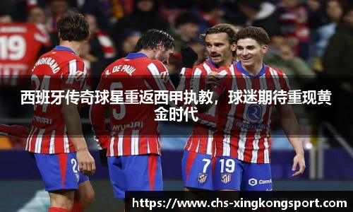西班牙传奇球星重返西甲执教，球迷期待重现黄金时代